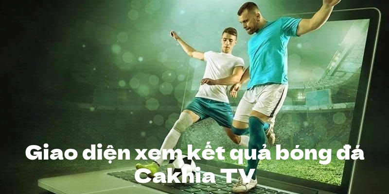 Cakhia TV thiết kế giao diện xem kết quả bóng đá trực quan